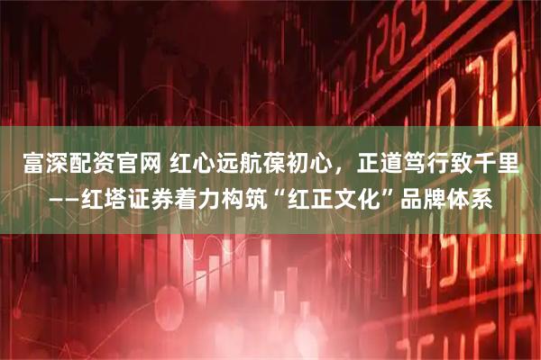 富深配资官网 红心远航葆初心，正道笃行致千里——红塔证券着力构筑“红正文化”品牌体系