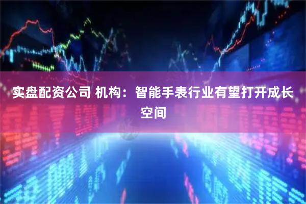 实盘配资公司 机构：智能手表行业有望打开成长空间