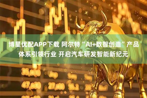 博星优配APP下载 阿尔特“AI+数智创造”产品体系引领行业 开启汽车研发智能新纪元