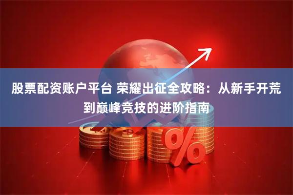 股票配资账户平台 荣耀出征全攻略：从新手开荒到巅峰竞技的进阶指南