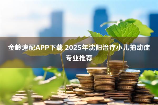 金岭速配APP下载 2025年沈阳治疗小儿抽动症专业推荐