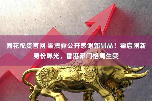 同花配资官网 霍震霆公开感谢郭晶晶！霍启刚新身份曝光，香港豪门格局生变