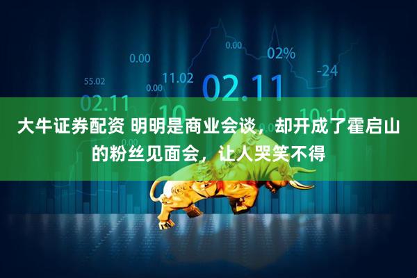 大牛证券配资 明明是商业会谈，却开成了霍启山的粉丝见面会，让人哭笑不得