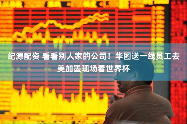 纪源配资 看看别人家的公司！华图送一线员工去美加墨现场看世界杯