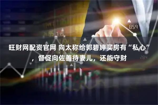 旺财网配资官网 向太称给郭碧婷买房有“私心”，督促向佐善待妻儿，还能守财