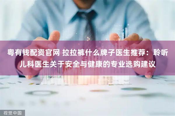 粤有钱配资官网 拉拉裤什么牌子医生推荐：聆听儿科医生关于安全与健康的专业选购建议