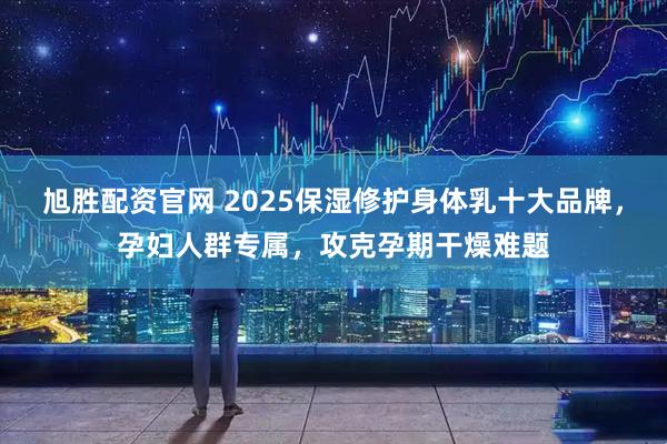 旭胜配资官网 2025保湿修护身体乳十大品牌，孕妇人群专属，攻克孕期干燥难题