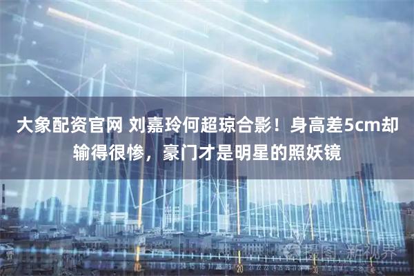 大象配资官网 刘嘉玲何超琼合影！身高差5cm却输得很惨，豪门才是明星的照妖镜