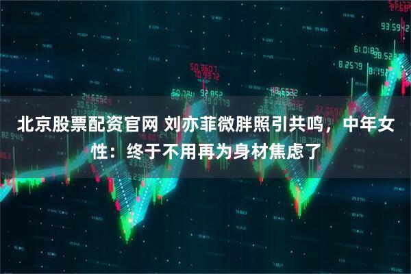 北京股票配资官网 刘亦菲微胖照引共鸣，中年女性：终于不用再为身材焦虑了