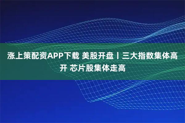 涨上策配资APP下载 美股开盘丨三大指数集体高开 芯片股集体走高