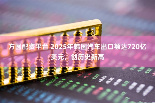 方圆配资平台 2025年韩国汽车出口额达720亿美元，创历史新高