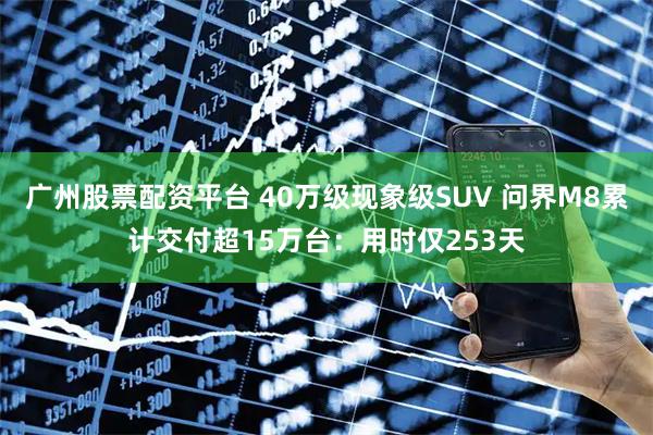 广州股票配资平台 40万级现象级SUV 问界M8累计交付超15万台：用时仅253天