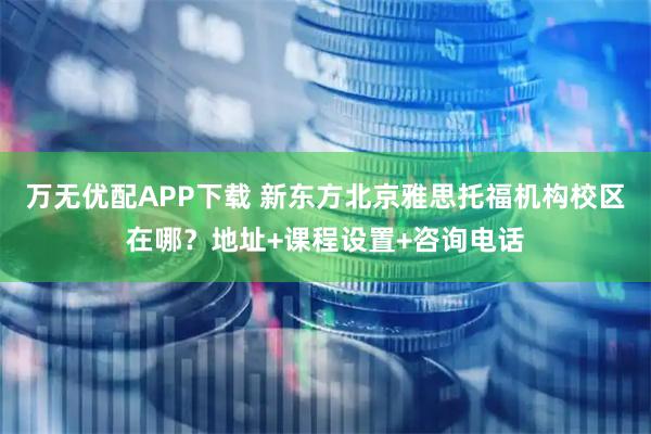 万无优配APP下载 新东方北京雅思托福机构校区在哪？地址+课程设置+咨询电话