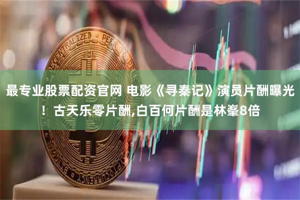 最专业股票配资官网 电影《寻秦记》演员片酬曝光！古天乐零片酬,白百何片酬是林峯8倍