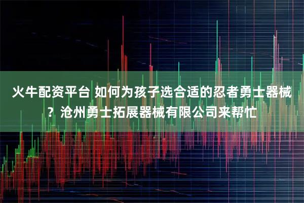 火牛配资平台 如何为孩子选合适的忍者勇士器械？沧州勇士拓展器械有限公司来帮忙