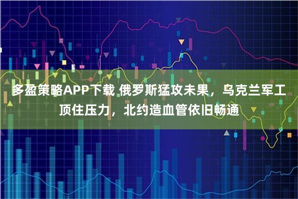 多盈策略APP下载 俄罗斯猛攻未果，乌克兰军工顶住压力，北约造血管依旧畅通
