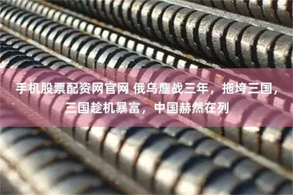 手机股票配资网官网 俄乌鏖战三年，拖垮三国，三国趁机暴富，中国赫然在列