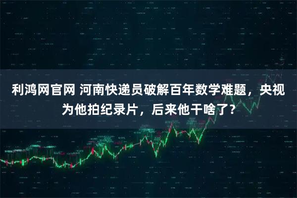 利鸿网官网 河南快递员破解百年数学难题，央视为他拍纪录片，后来他干啥了？