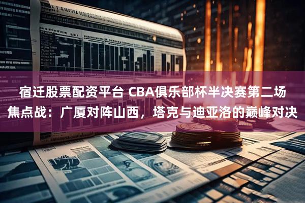 宿迁股票配资平台 CBA俱乐部杯半决赛第二场焦点战：广厦对阵山西，塔克与迪亚洛的巅峰对决