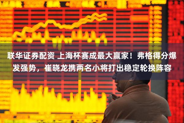 联华证券配资 上海杯赛成最大赢家！弗格得分爆发强势，崔晓龙携两名小将打出稳定轮换阵容