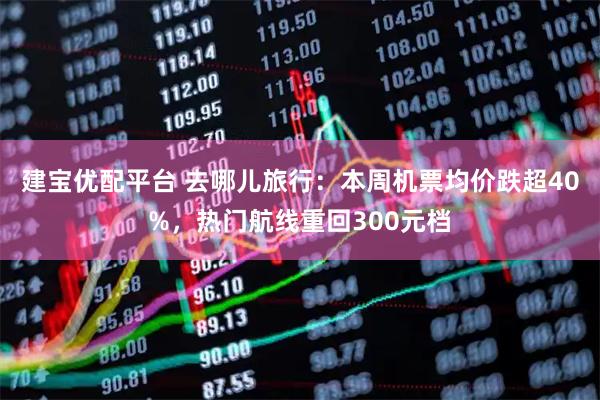 建宝优配平台 去哪儿旅行：本周机票均价跌超40%，热门航线重回300元档